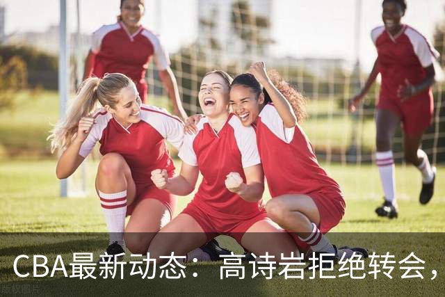 CBA最新动态：高诗岩拒绝转会，北控趁机引杜锋，朱俊龙完成签约